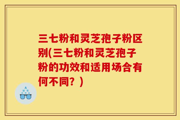 三七粉和灵芝孢子粉区别(三七粉和灵芝孢子粉的功效和适用场合有何不同?)