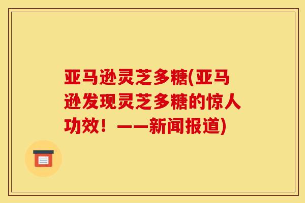 亚马逊灵芝多糖(亚马逊发现灵芝多糖的惊人功效！——新闻报道)