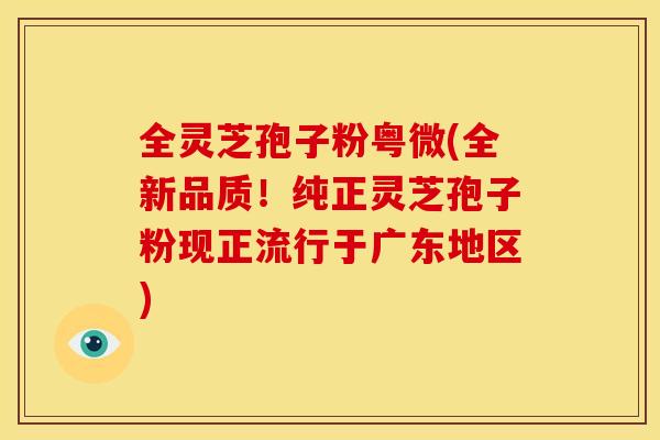 全灵芝孢子粉粤微(全新品质!纯正灵芝孢子粉现正流行于广东地区)