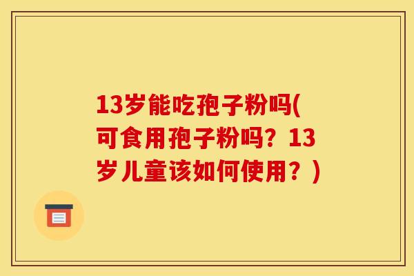 13岁能吃孢子粉吗(可食用孢子粉吗?13岁儿童该如何使用?)