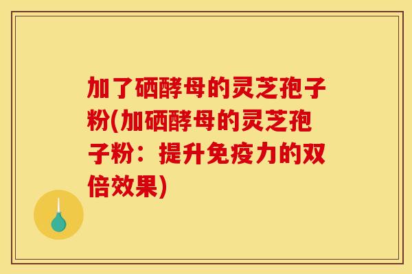 加了硒酵母的灵芝孢子粉(加硒酵母的灵芝孢子粉：提升免疫力的双倍效果)