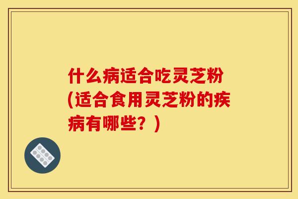 什么病适合吃灵芝粉 (适合食用灵芝粉的疾病有哪些?)