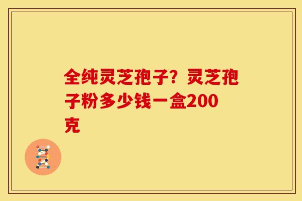 全纯灵芝孢子?灵芝孢子粉多少钱一盒200克