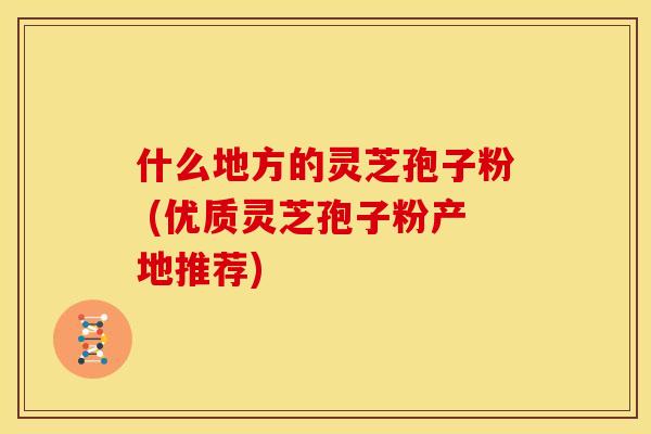 什么地方的灵芝孢子粉 (优质灵芝孢子粉产地推荐)