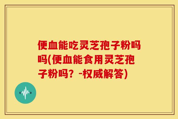 便血能吃灵芝孢子粉吗吗(便血能食用灵芝孢子粉吗？-权威解答)
