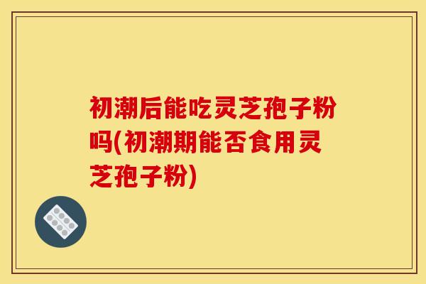 初潮后能吃灵芝孢子粉吗(初潮期能否食用灵芝孢子粉)