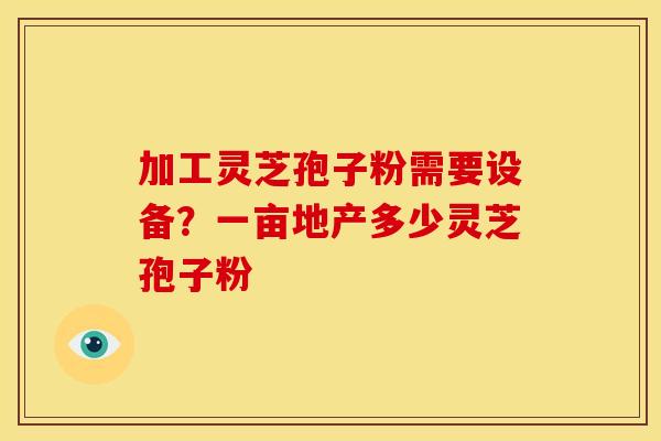加工灵芝孢子粉需要设备?一亩地产多少灵芝孢子粉