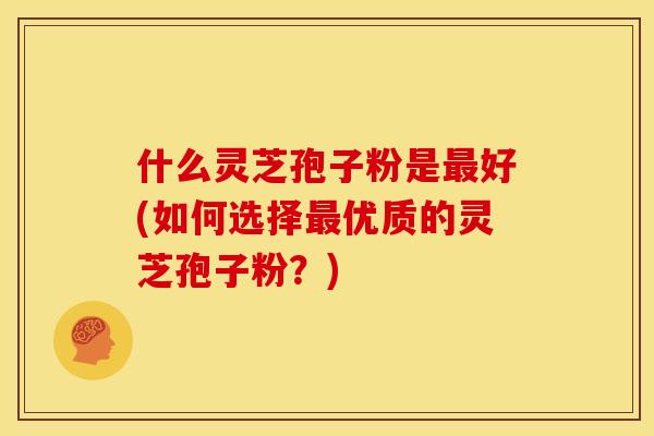什么灵芝孢子粉是最好(如何选择最优质的灵芝孢子粉?)