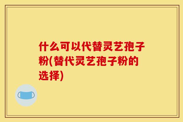 什么可以代替灵艺孢子粉(替代灵艺孢子粉的选择)