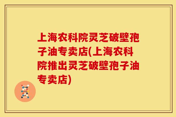 上海农科院灵芝破壁孢子油专卖店(上海农科院推出灵芝破壁孢子油专卖店)