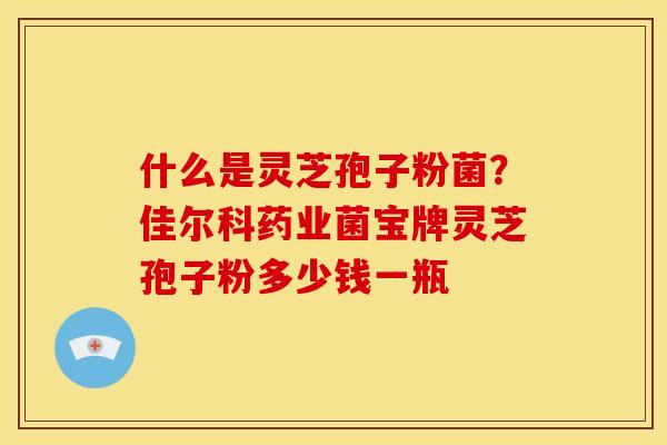 什么是灵芝孢子粉菌?佳尔科药业菌宝牌灵芝孢子粉多少钱一瓶