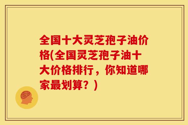 全国十大灵芝孢子油价格(全国灵芝孢子油十大价格排行,你知道哪家最划算?)