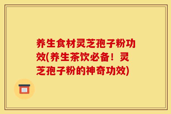 养生食材灵芝孢子粉功效(养生茶饮必备！灵芝孢子粉的神奇功效)