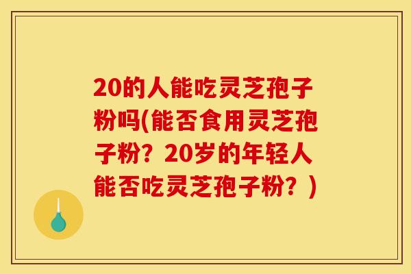 20的人能吃灵芝孢子粉吗(能否食用灵芝孢子粉?20岁的年轻人能否吃灵芝孢子粉?)