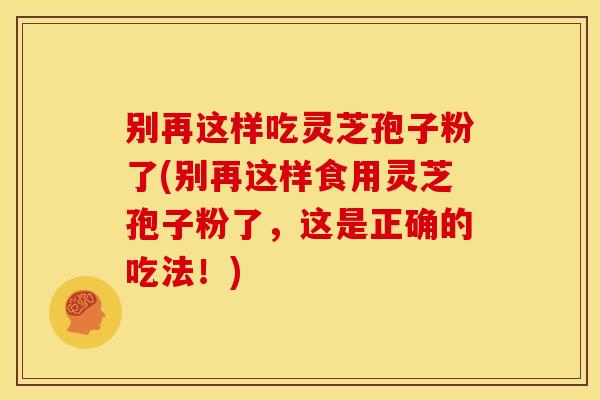 别再这样吃灵芝孢子粉了(别再这样食用灵芝孢子粉了，这是正确的吃法！)