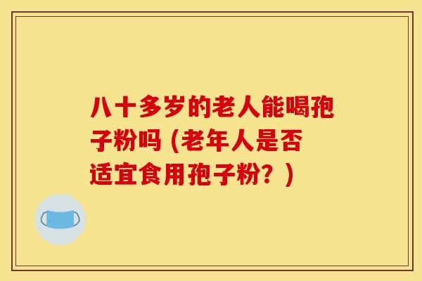 八十多岁的老人能喝孢子粉吗 (老年人是否适宜食用孢子粉?)