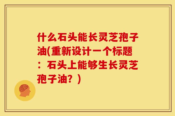 什么石头能长灵芝孢子油(重新设计一个标题：石头上能够生长灵芝孢子油？)