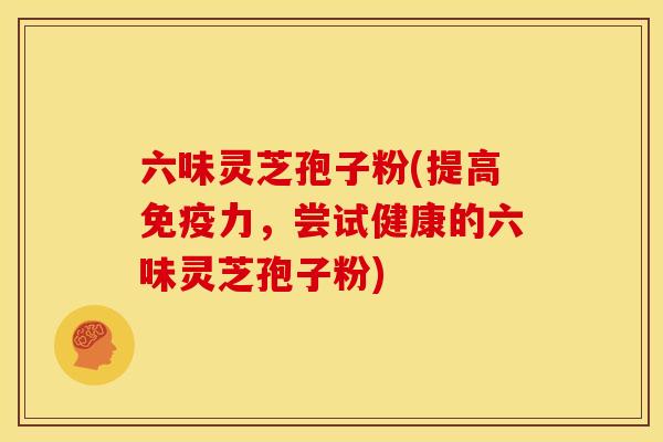 六味灵芝孢子粉(提高免疫力，尝试健康的六味灵芝孢子粉)