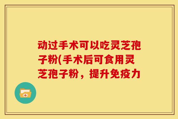 动过手术可以吃灵芝孢子粉(手术后可食用灵芝孢子粉,提升免疫力