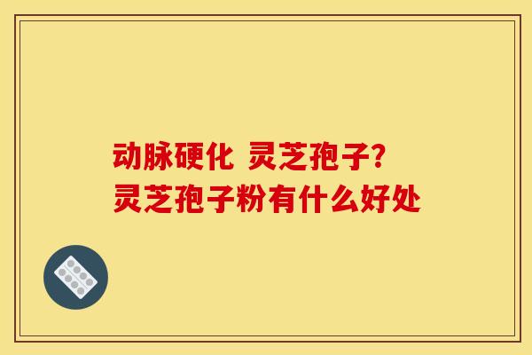 动脉硬化 灵芝孢子?灵芝孢子粉有什么好处