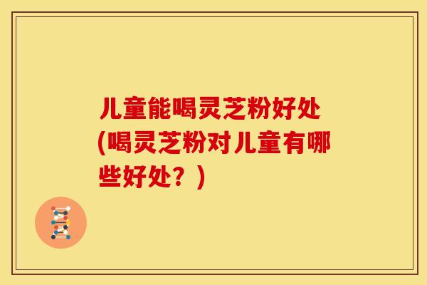 儿童能喝灵芝粉好处 (喝灵芝粉对儿童有哪些好处?)