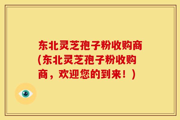 东北灵芝孢子粉收购商(东北灵芝孢子粉收购商,欢迎您的到来!)