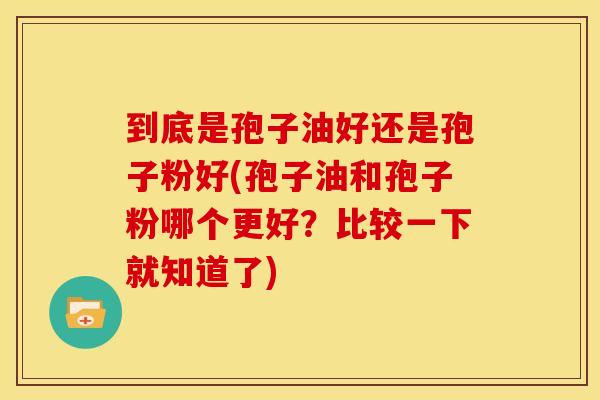 到底是孢子油好还是孢子粉好(孢子油和孢子粉哪个更好?比较一下就知道了)
