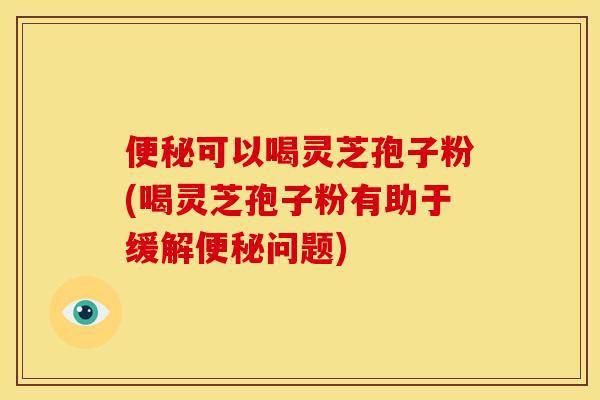 便秘可以喝灵芝孢子粉(喝灵芝孢子粉有助于缓解便秘问题)