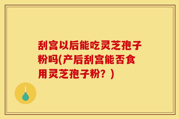 刮宫以后能吃灵芝孢子粉吗(产后刮宫能否食用灵芝孢子粉?)