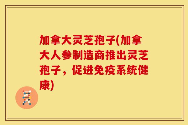 加拿大灵芝孢子(加拿大人参制造商推出灵芝孢子,促进免疫系统健康)
