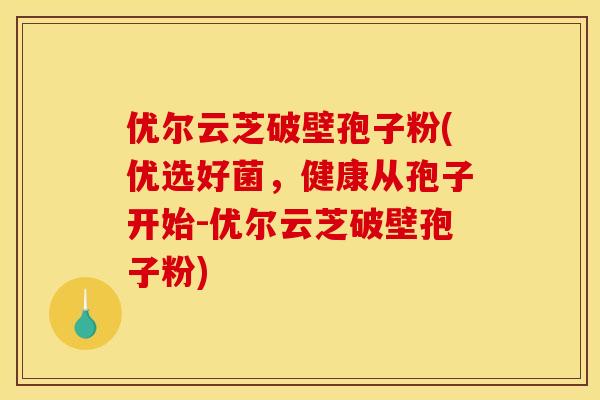优尔云芝破壁孢子粉(优选好菌,健康从孢子开始-优尔云芝破壁孢子粉)