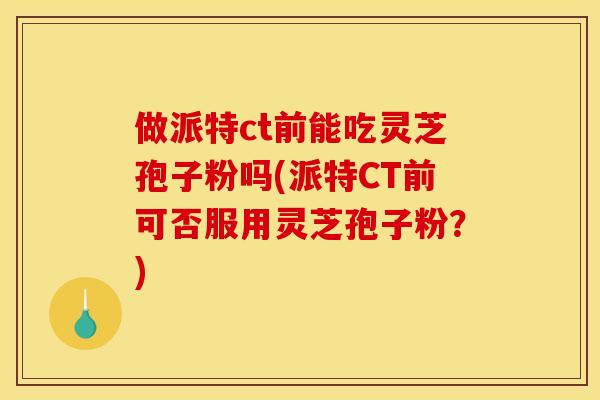 做派特ct前能吃灵芝孢子粉吗(派特CT前可否服用灵芝孢子粉?)