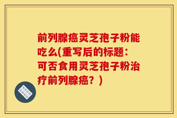 前列腺癌灵芝孢子粉能吃么(重写后的标题：可否食用灵芝孢子粉治疗前列腺癌？)