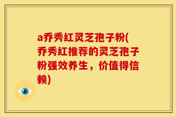 a乔秀红灵芝孢子粉(乔秀红推荐的灵芝孢子粉强效养生，价值得信赖)