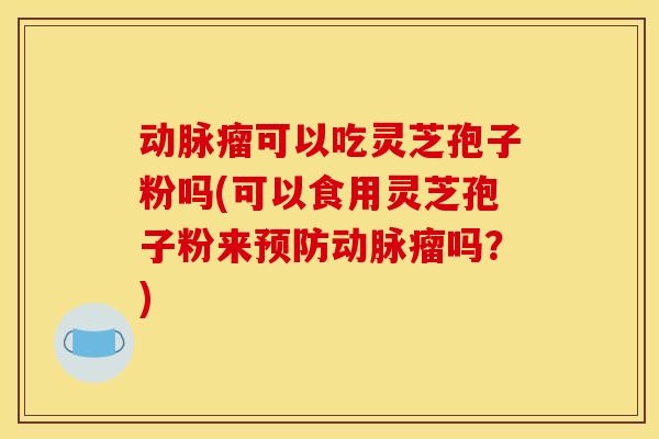 动脉瘤可以吃灵芝孢子粉吗(可以食用灵芝孢子粉来预防动脉瘤吗？)