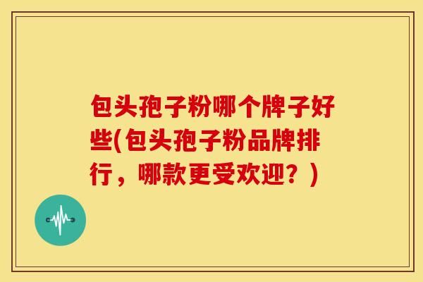 包头孢子粉哪个牌子好些(包头孢子粉品牌排行,哪款更受欢迎?)