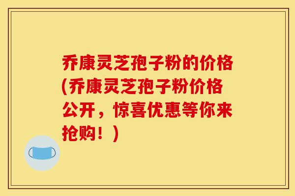 乔康灵芝孢子粉的价格(乔康灵芝孢子粉价格公开，惊喜优惠等你来抢购！)
