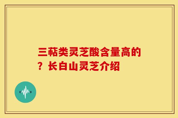 三萜类灵芝酸含量高的？长白山灵芝介绍