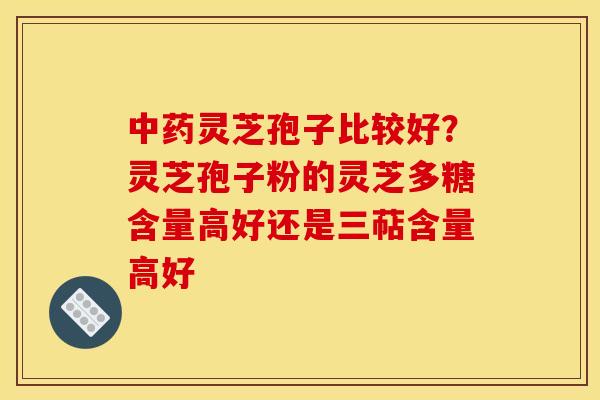 中药灵芝孢子比较好?灵芝孢子粉的灵芝多糖含量高好还是三萜含量高好