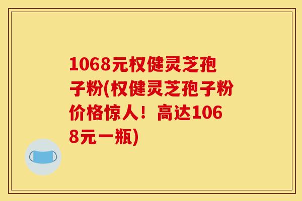 1068元权健灵芝孢子粉(权健灵芝孢子粉价格惊人!高达1068元一瓶)