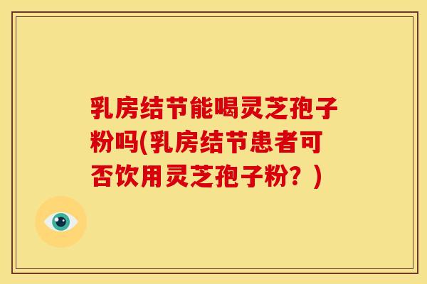 乳房结节能喝灵芝孢子粉吗(乳房结节患者可否饮用灵芝孢子粉?)