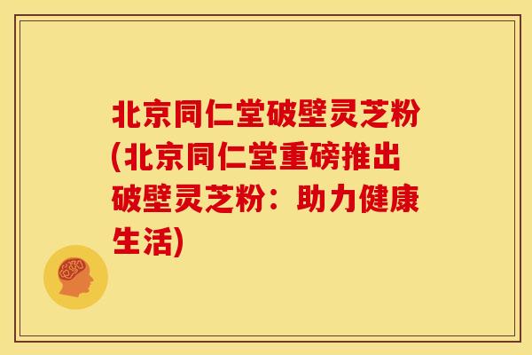 北京同仁堂破壁灵芝粉(北京同仁堂重磅推出破壁灵芝粉：助力健康生活)