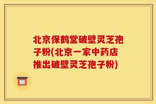 北京保鹤堂破壁灵芝孢子粉(北京一家中药店推出破壁灵芝孢子粉)