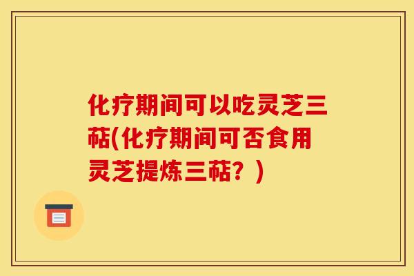 化疗期间可以吃灵芝三萜(化疗期间可否食用灵芝提炼三萜？)