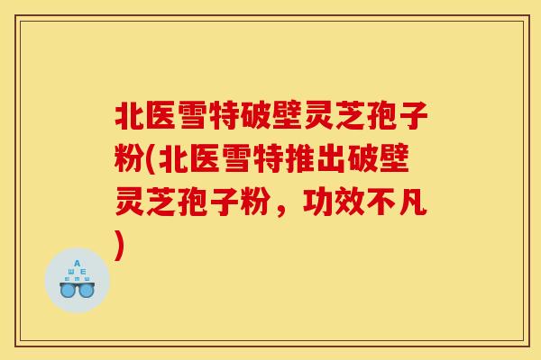 北医雪特破壁灵芝孢子粉(北医雪特推出破壁灵芝孢子粉，功效不凡)