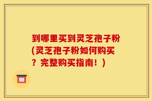 到哪里买到灵芝孢子粉(灵芝孢子粉如何购买？完整购买指南！)