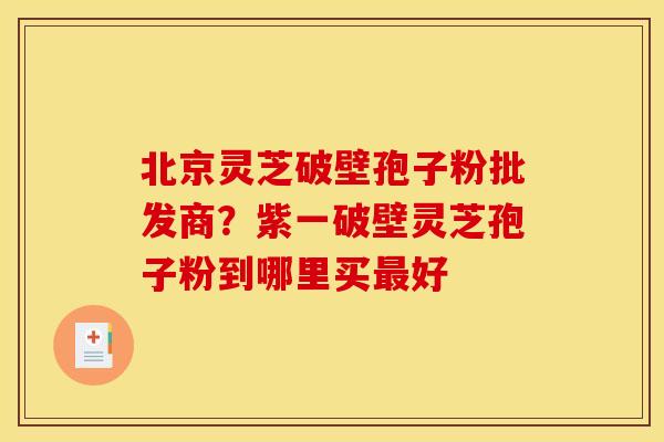 北京灵芝破壁孢子粉批发商?紫一破壁灵芝孢子粉到哪里买最好
