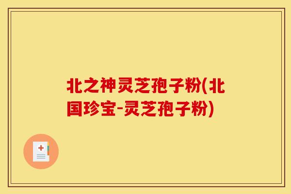 北之神灵芝孢子粉(北国珍宝-灵芝孢子粉)