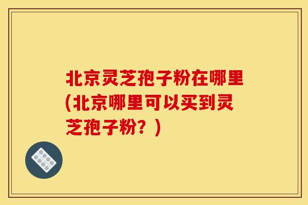 北京灵芝孢子粉在哪里(北京哪里可以买到灵芝孢子粉?)