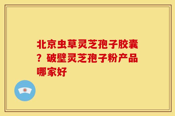 北京虫草灵芝孢子胶囊？破壁灵芝孢子粉产品哪家好